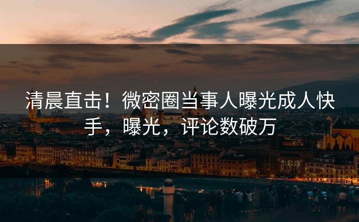 清晨直击！微密圈当事人曝光成人快手，曝光，评论数破万