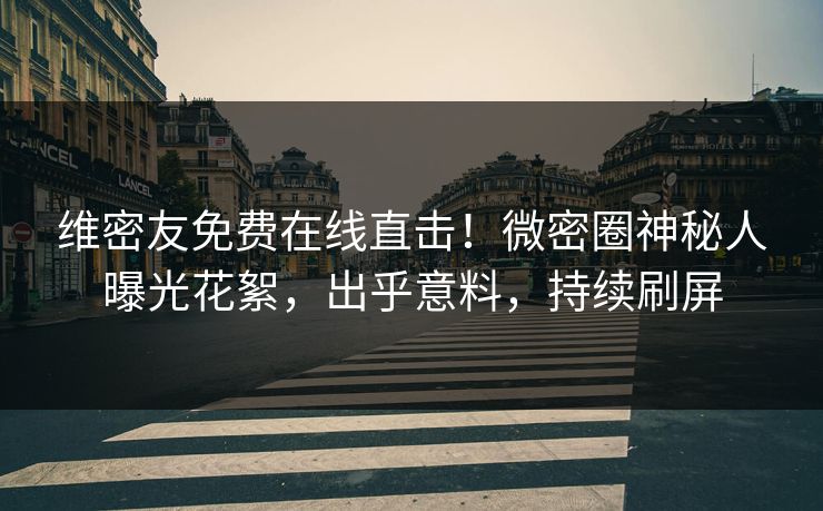 维密友免费在线直击！微密圈神秘人曝光花絮，出乎意料，持续刷屏