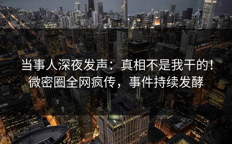 当事人深夜发声：真相不是我干的！微密圈全网疯传，事件持续发酵
