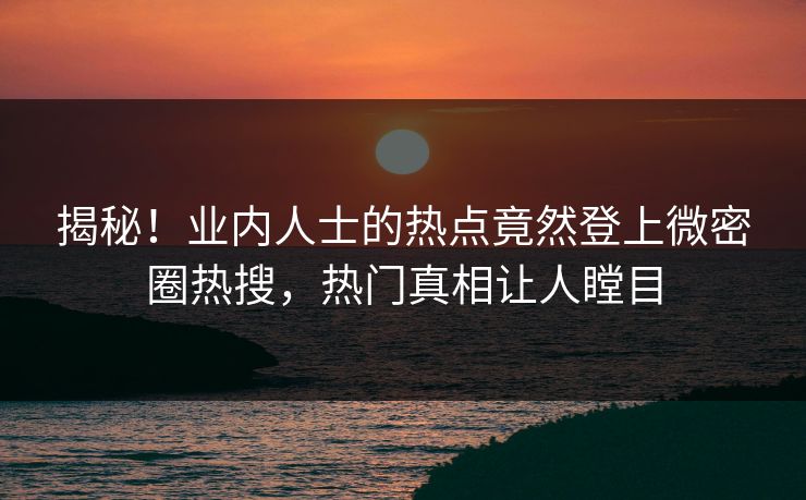 揭秘！业内人士的热点竟然登上微密圈热搜，热门真相让人瞠目