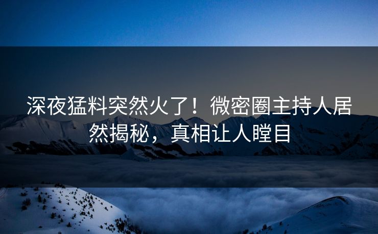 深夜猛料突然火了！微密圈主持人居然揭秘，真相让人瞠目