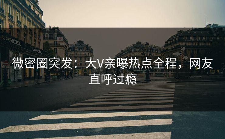 微密圈突发：大V亲曝热点全程，网友直呼过瘾