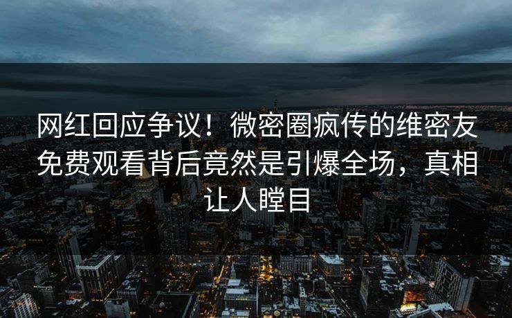 网红回应争议！微密圈疯传的维密友免费观看背后竟然是引爆全场，真相让人瞠目