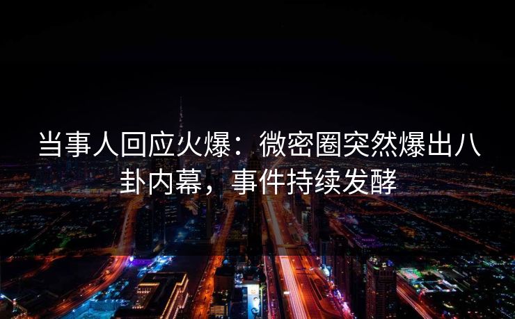 当事人回应火爆：微密圈突然爆出八卦内幕，事件持续发酵
