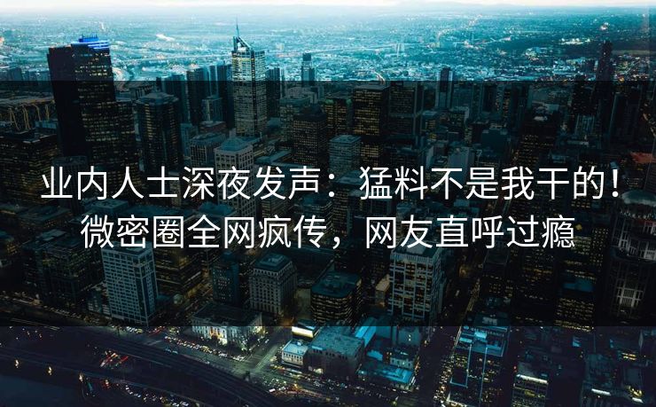 业内人士深夜发声：猛料不是我干的！微密圈全网疯传，网友直呼过瘾