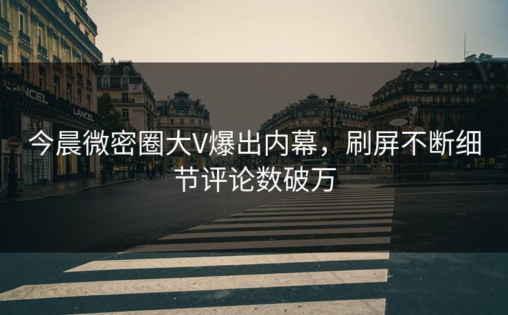 今晨微密圈大V爆出内幕，刷屏不断细节评论数破万