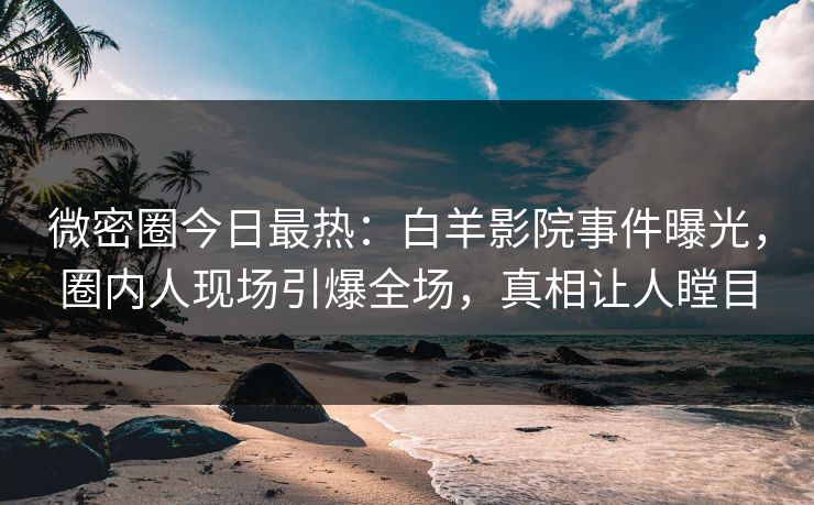 微密圈今日最热：白羊影院事件曝光，圈内人现场引爆全场，真相让人瞠目