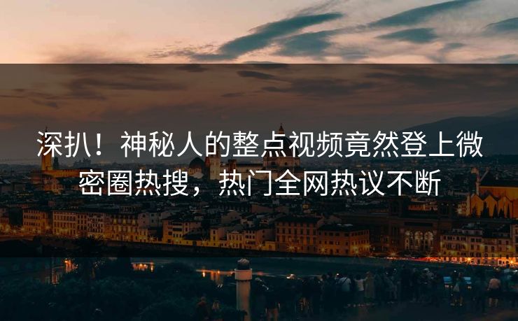 深扒！神秘人的整点视频竟然登上微密圈热搜，热门全网热议不断