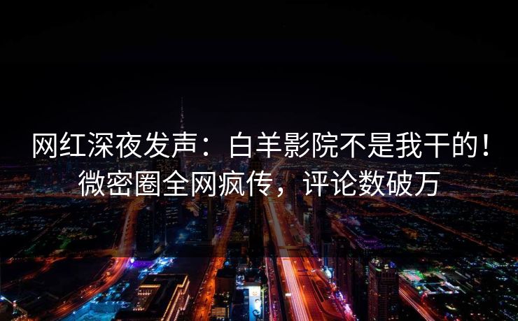 网红深夜发声：白羊影院不是我干的！微密圈全网疯传，评论数破万