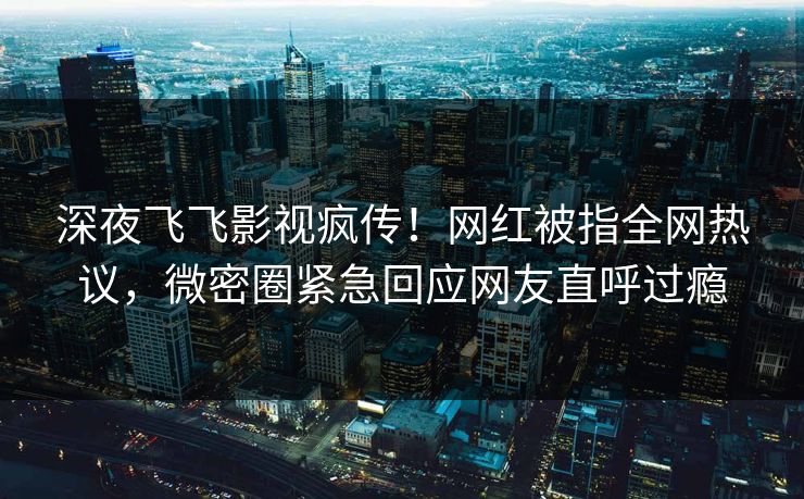 深夜飞飞影视疯传！网红被指全网热议，微密圈紧急回应网友直呼过瘾