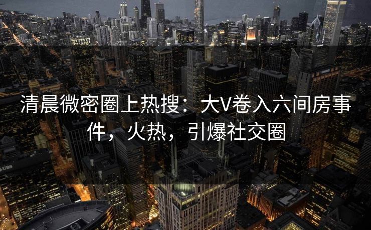 清晨微密圈上热搜：大V卷入六间房事件，火热，引爆社交圈