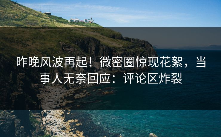 昨晚风波再起！微密圈惊现花絮，当事人无奈回应：评论区炸裂