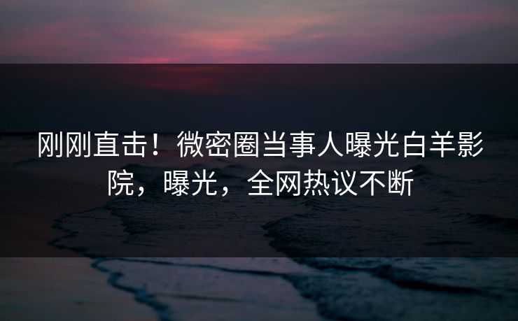 刚刚直击！微密圈当事人曝光白羊影院，曝光，全网热议不断