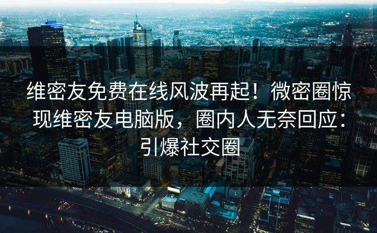 维密友免费在线风波再起！微密圈惊现维密友电脑版，圈内人无奈回应：引爆社交圈