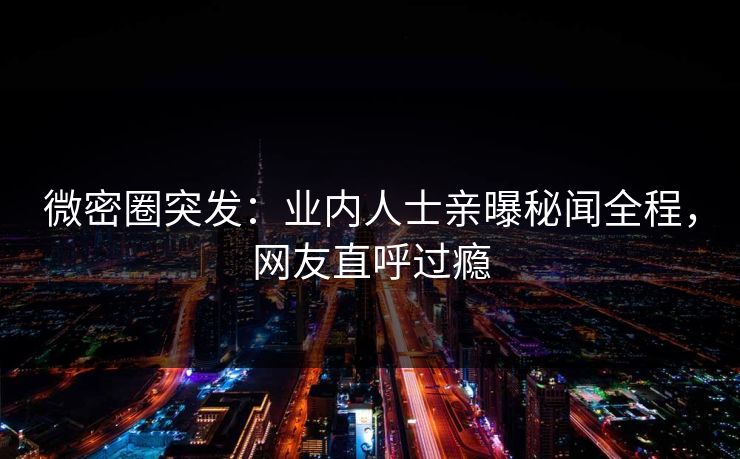 微密圈突发：业内人士亲曝秘闻全程，网友直呼过瘾