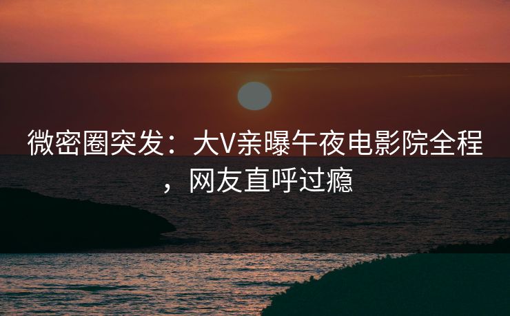微密圈突发：大V亲曝午夜电影院全程，网友直呼过瘾