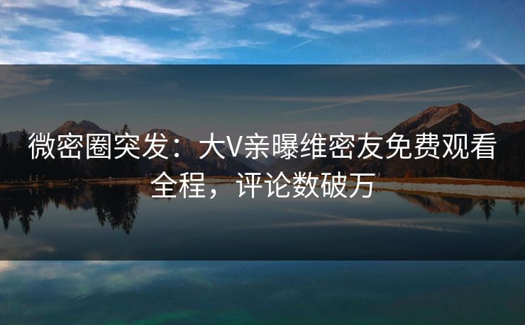 微密圈突发：大V亲曝维密友免费观看全程，评论数破万