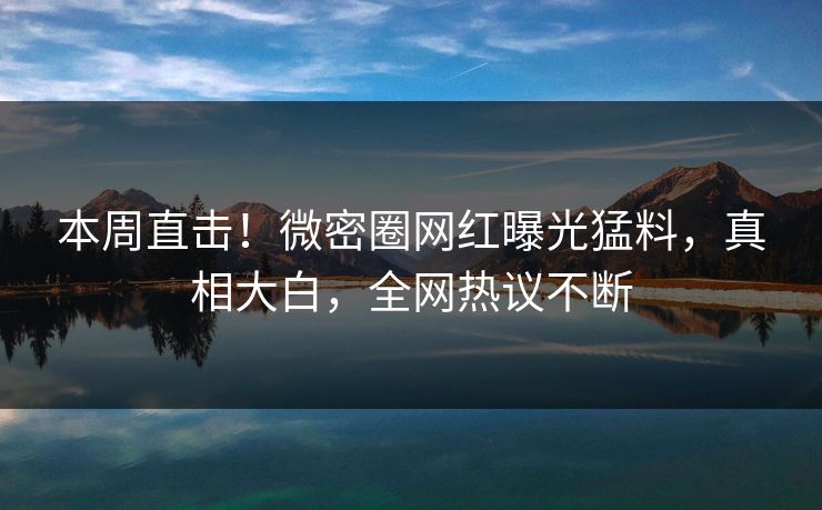 本周直击！微密圈网红曝光猛料，真相大白，全网热议不断