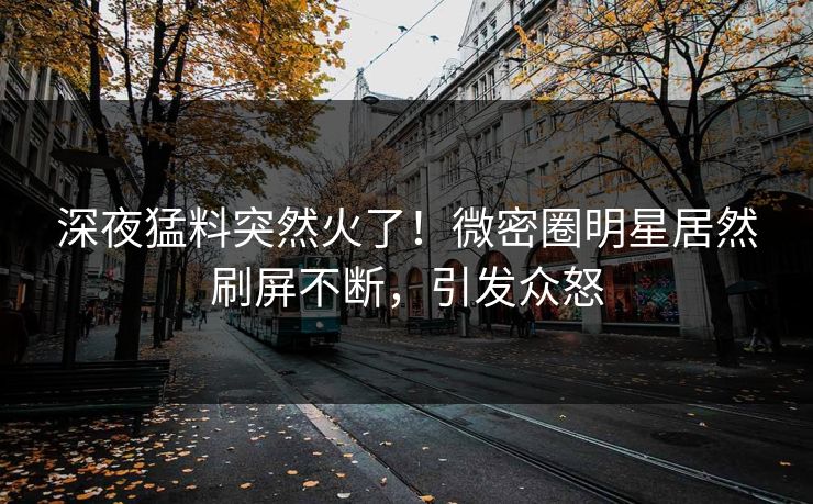深夜猛料突然火了！微密圈明星居然刷屏不断，引发众怒