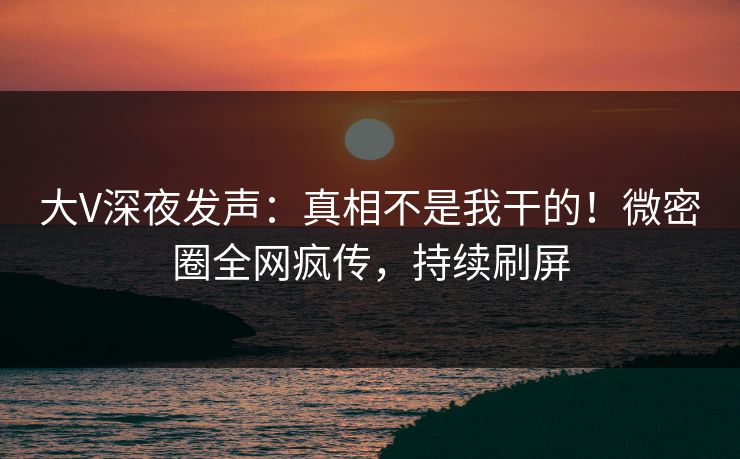 大V深夜发声：真相不是我干的！微密圈全网疯传，持续刷屏