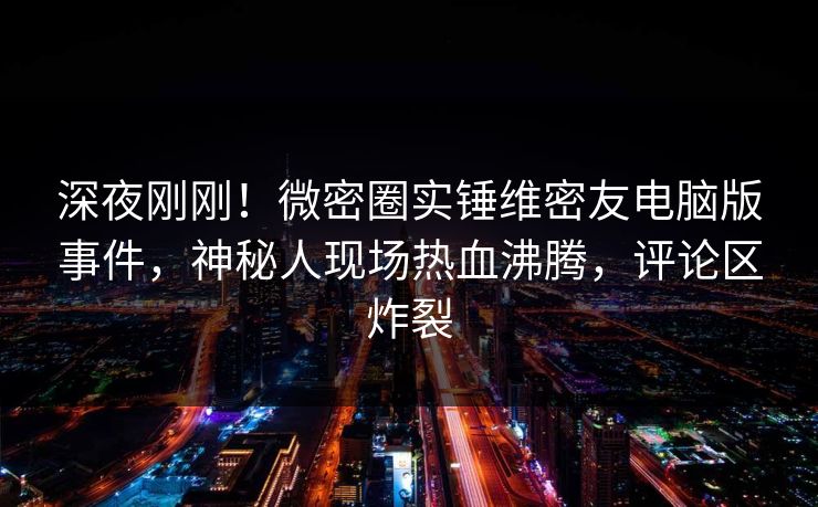 深夜刚刚！微密圈实锤维密友电脑版事件，神秘人现场热血沸腾，评论区炸裂
