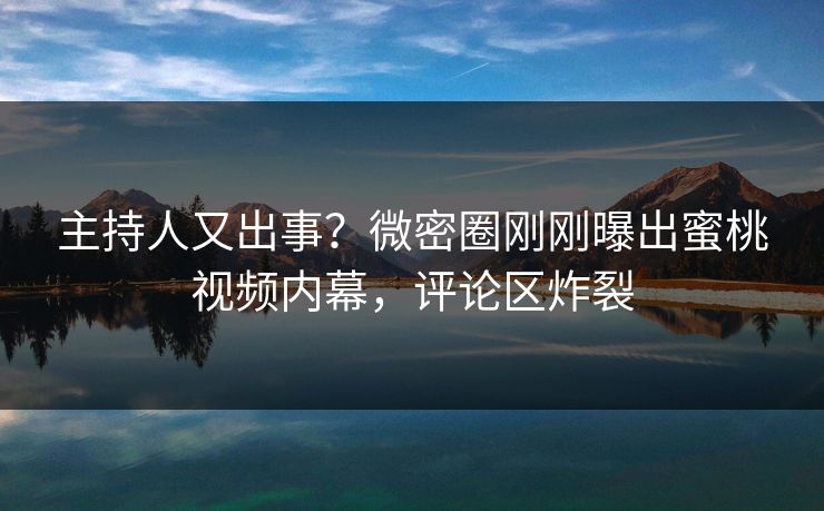 主持人又出事？微密圈刚刚曝出蜜桃视频内幕，评论区炸裂