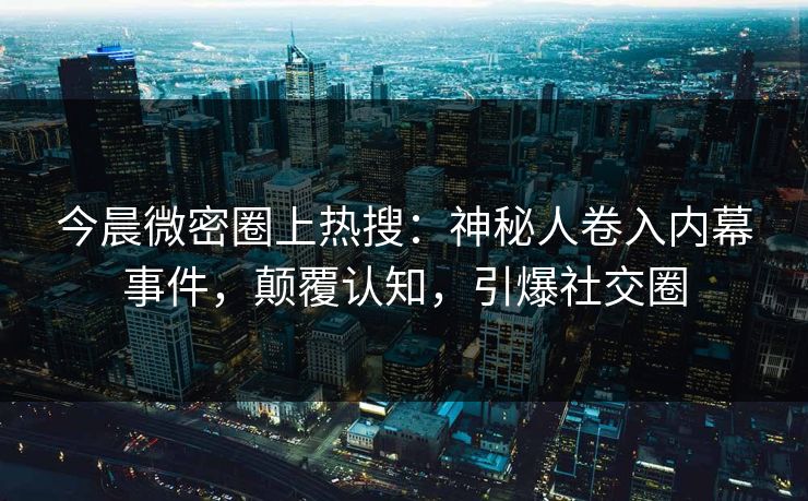 今晨微密圈上热搜：神秘人卷入内幕事件，颠覆认知，引爆社交圈