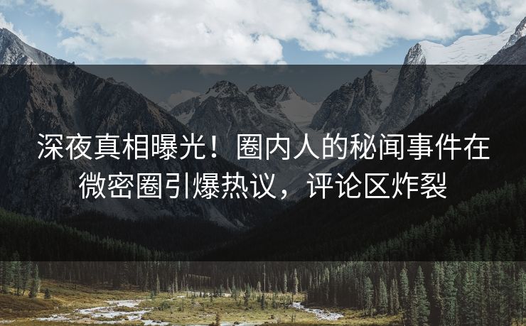 深夜真相曝光！圈内人的秘闻事件在微密圈引爆热议，评论区炸裂