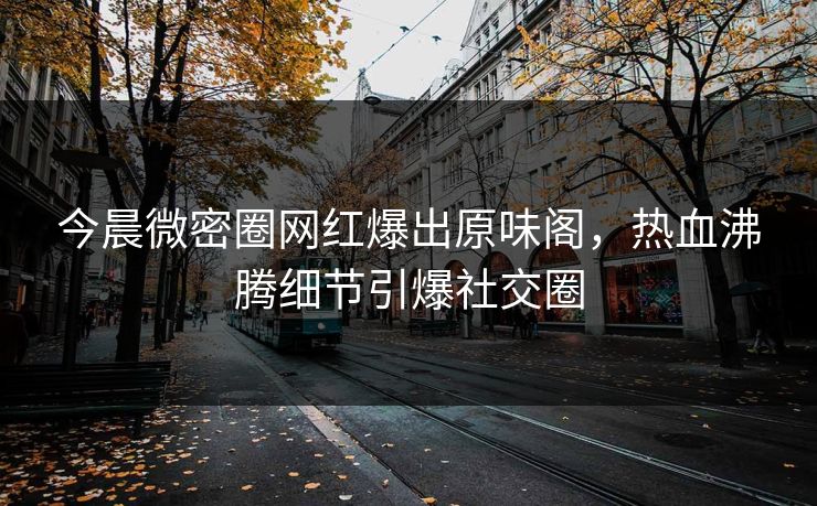 今晨微密圈网红爆出原味阁，热血沸腾细节引爆社交圈