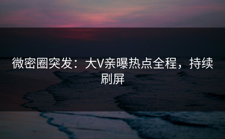 微密圈突发：大V亲曝热点全程，持续刷屏