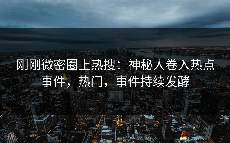 刚刚微密圈上热搜：神秘人卷入热点事件，热门，事件持续发酵
