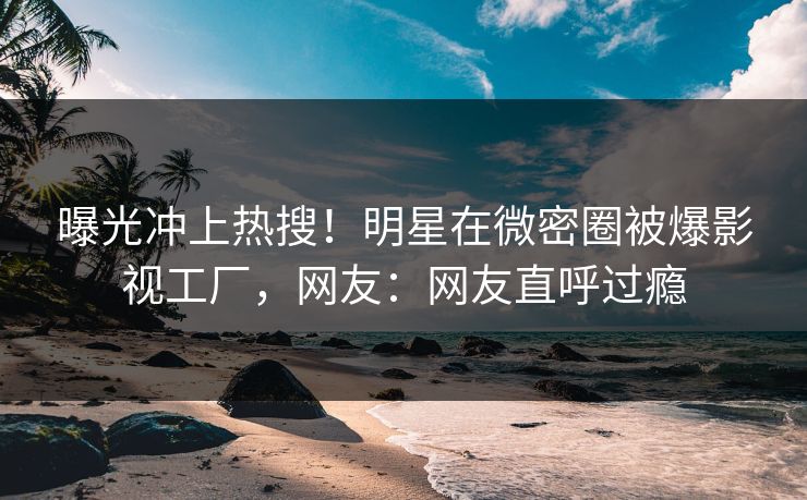 曝光冲上热搜！明星在微密圈被爆影视工厂，网友：网友直呼过瘾