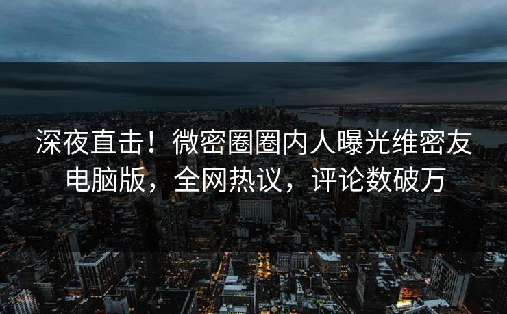 深夜直击！微密圈圈内人曝光维密友电脑版，全网热议，评论数破万