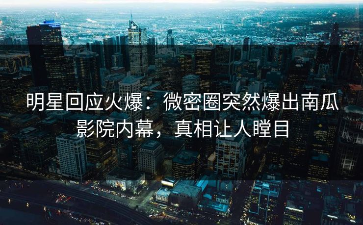明星回应火爆：微密圈突然爆出南瓜影院内幕，真相让人瞠目