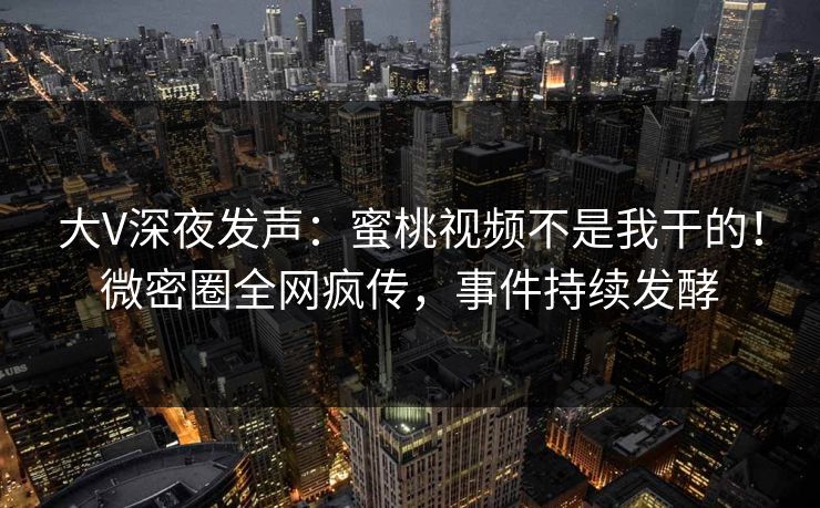 大V深夜发声：蜜桃视频不是我干的！微密圈全网疯传，事件持续发酵