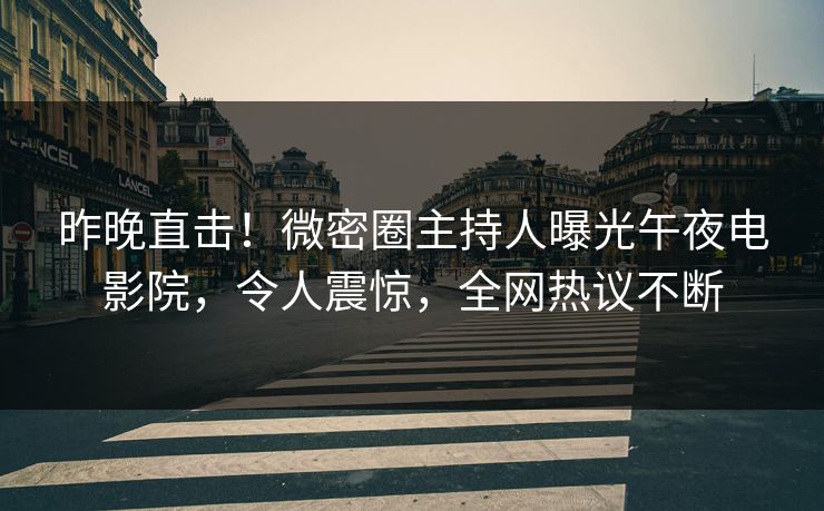 昨晚直击！微密圈主持人曝光午夜电影院，令人震惊，全网热议不断