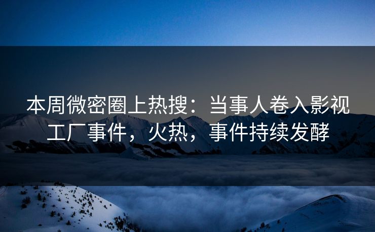 本周微密圈上热搜：当事人卷入影视工厂事件，火热，事件持续发酵