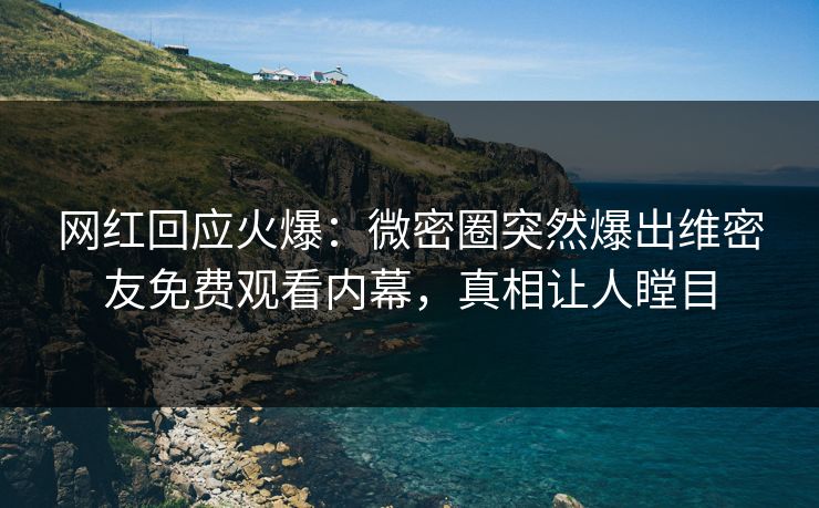 网红回应火爆：微密圈突然爆出维密友免费观看内幕，真相让人瞠目