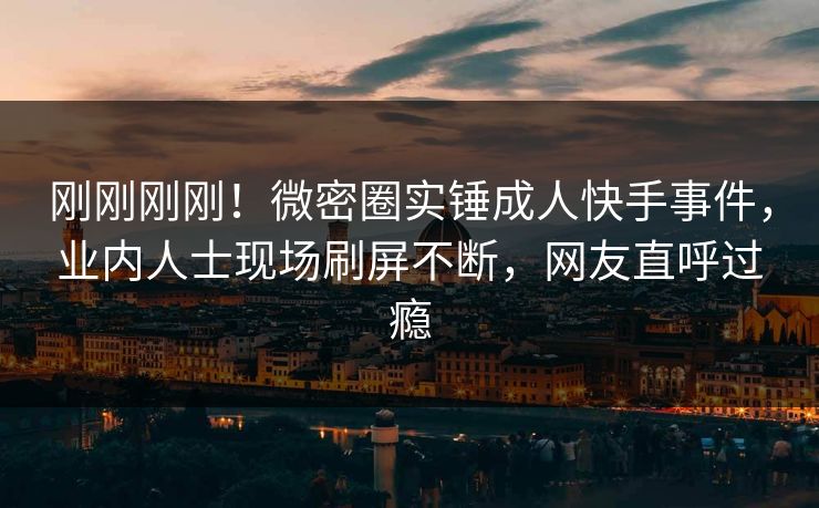 刚刚刚刚！微密圈实锤成人快手事件，业内人士现场刷屏不断，网友直呼过瘾