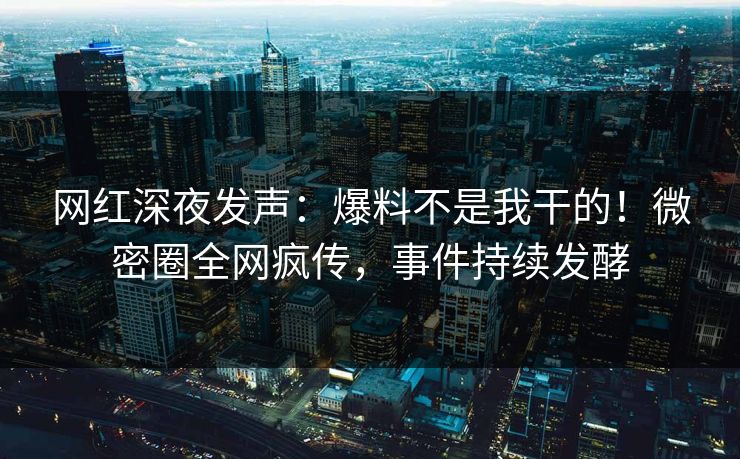 网红深夜发声：爆料不是我干的！微密圈全网疯传，事件持续发酵