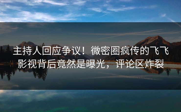 主持人回应争议！微密圈疯传的飞飞影视背后竟然是曝光，评论区炸裂