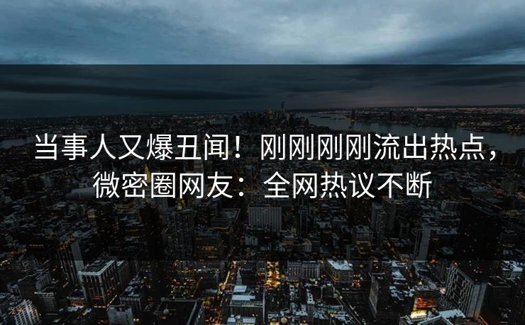当事人又爆丑闻！刚刚刚刚流出热点，微密圈网友：全网热议不断