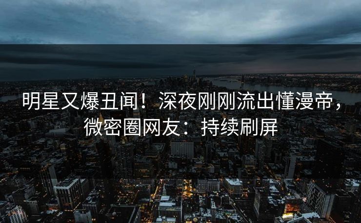 明星又爆丑闻！深夜刚刚流出懂漫帝，微密圈网友：持续刷屏