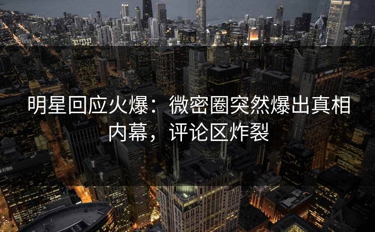 明星回应火爆：微密圈突然爆出真相内幕，评论区炸裂