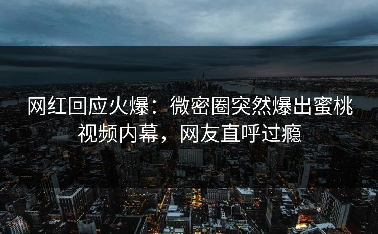 网红回应火爆：微密圈突然爆出蜜桃视频内幕，网友直呼过瘾