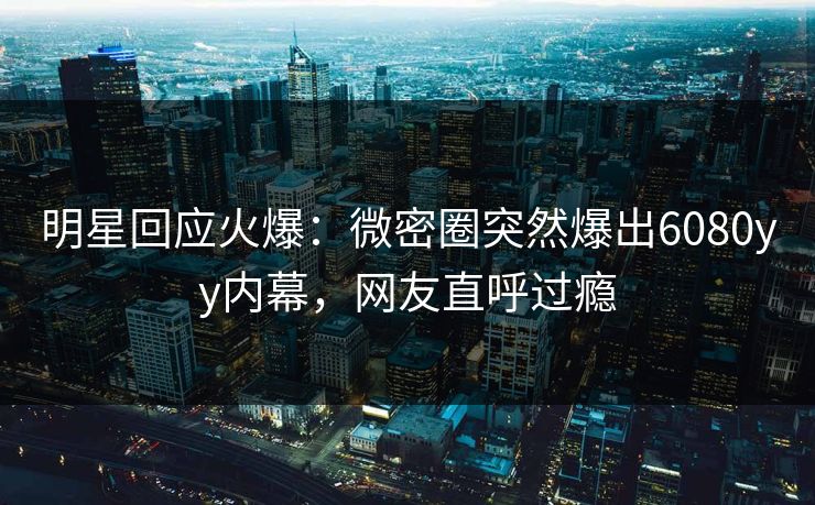 明星回应火爆：微密圈突然爆出6080yy内幕，网友直呼过瘾