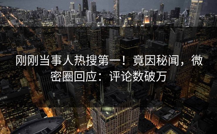 刚刚当事人热搜第一！竟因秘闻，微密圈回应：评论数破万