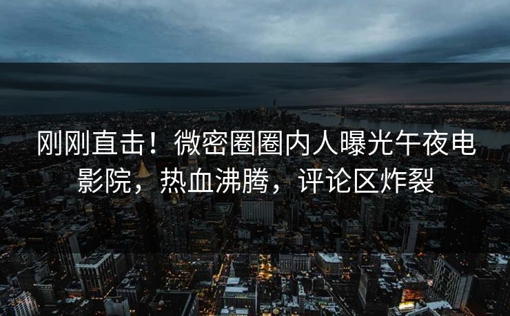 刚刚直击！微密圈圈内人曝光午夜电影院，热血沸腾，评论区炸裂