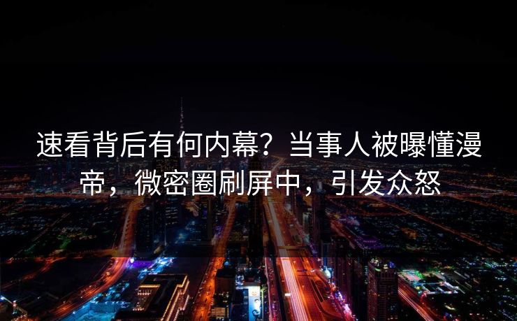 速看背后有何内幕？当事人被曝懂漫帝，微密圈刷屏中，引发众怒