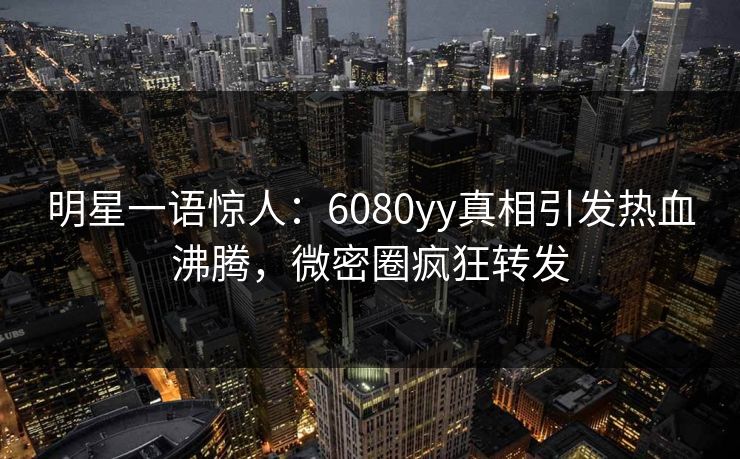 明星一语惊人：6080yy真相引发热血沸腾，微密圈疯狂转发